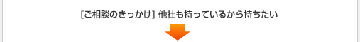 [ご相談のきっかけ] 他社も持っているから持ちたい